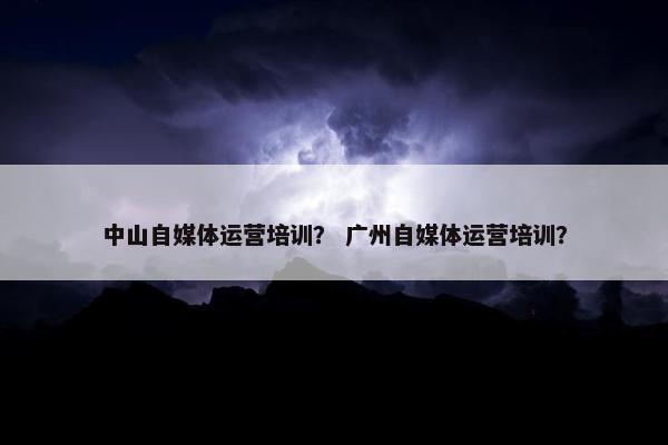 中山自媒体运营培训？ 广州自媒体运营培训？