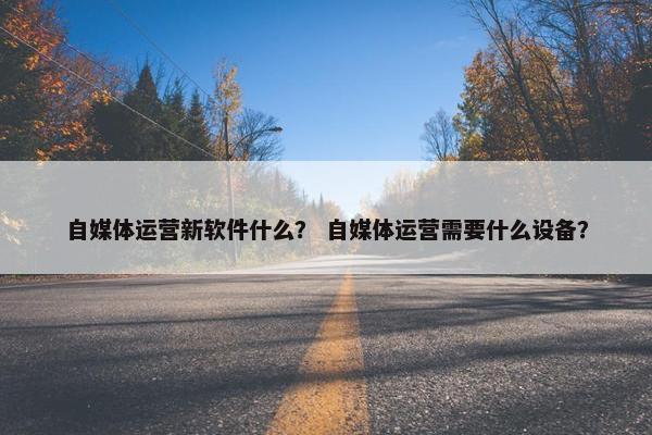 自媒体运营新软件什么？ 自媒体运营需要什么设备？