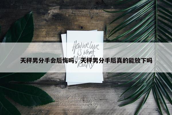 天秤男分手会后悔吗，天秤男分手后真的能放下吗
