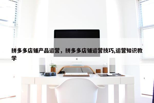 拼多多店铺产品运营，拼多多店铺运营技巧,运营知识教学