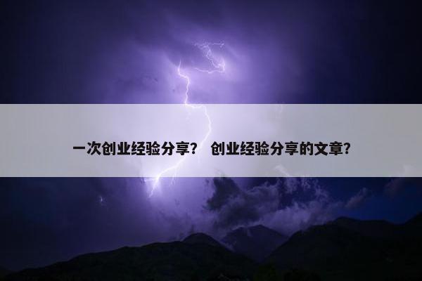 一次创业经验分享？ 创业经验分享的文章？