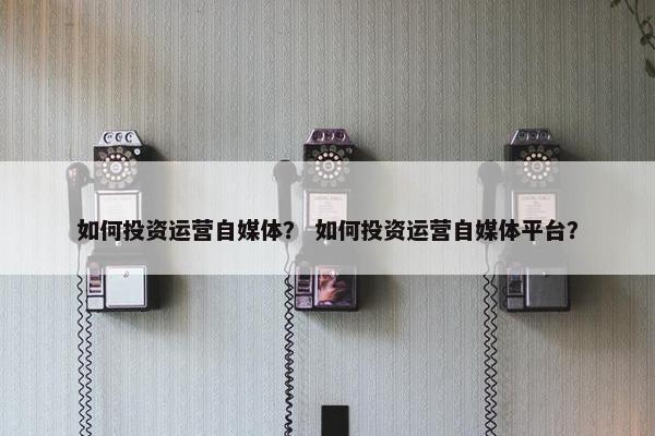 如何投资运营自媒体？ 如何投资运营自媒体平台？
