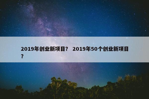 2019年创业新项目？ 2019年50个创业新项目？