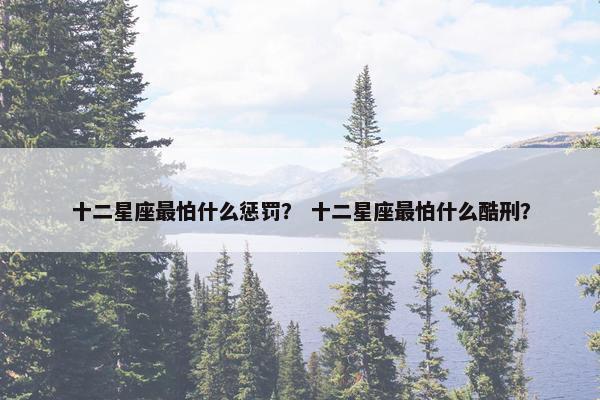 十二星座最怕什么惩罚？ 十二星座最怕什么酷刑？
