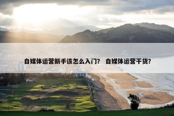 自媒体运营新手该怎么入门？ 自媒体运营干货？