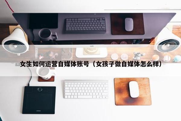 女生如何运营自媒体账号（女孩子做自媒体怎么样）