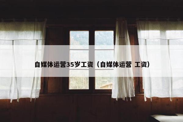 自媒体运营35岁工资（自媒体运营 工资）