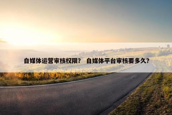 自媒体运营审核权限？ 自媒体平台审核要多久？