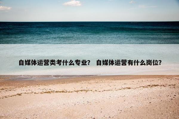 自媒体运营类考什么专业？ 自媒体运营有什么岗位？