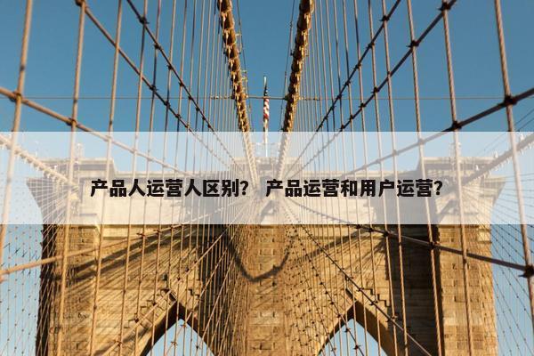 产品人运营人区别？ 产品运营和用户运营？