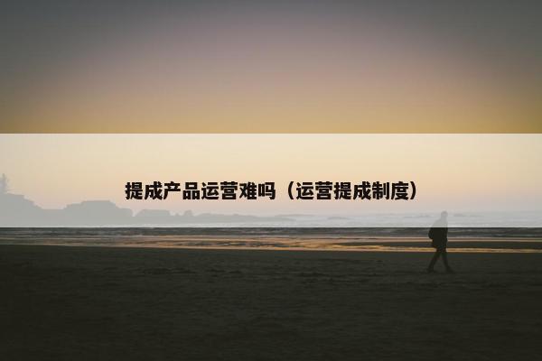 提成产品运营难吗（运营提成制度）