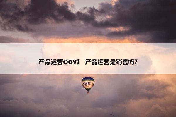 产品运营OGV？ 产品运营是销售吗？