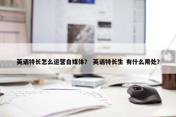 英语特长怎么运营自媒体？ 英语特长生 有什么用处？