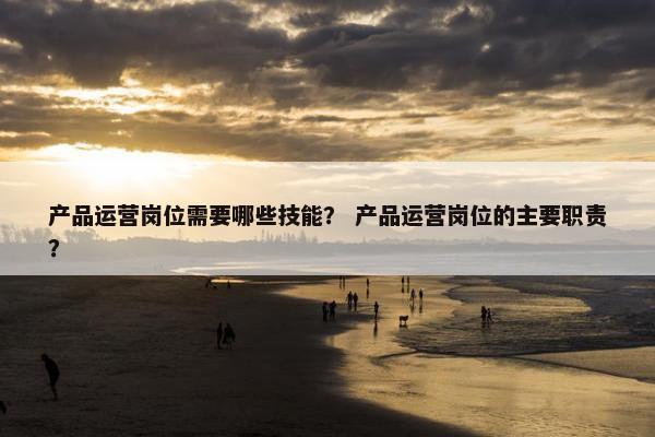 产品运营岗位需要哪些技能？ 产品运营岗位的主要职责？