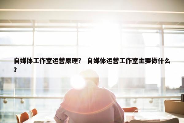 自媒体工作室运营原理？ 自媒体运营工作室主要做什么？