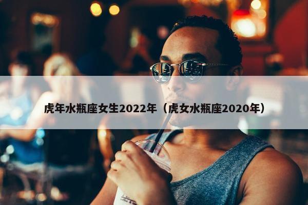 虎年水瓶座女生2022年（虎女水瓶座2020年）