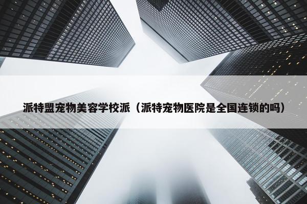 派特盟宠物美容学校派（派特宠物医院是全国连锁的吗）