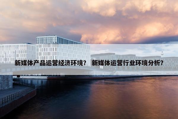 新媒体产品运营经济环境？ 新媒体运营行业环境分析？