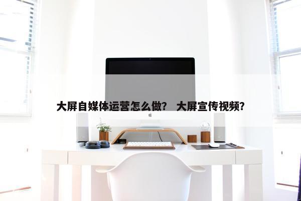 大屏自媒体运营怎么做？ 大屏宣传视频？