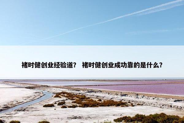 褚时健创业经验道？ 褚时健创业成功靠的是什么？