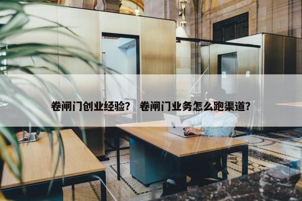卷闸门创业经验？ 卷闸门业务怎么跑渠道？