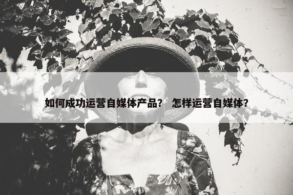 如何成功运营自媒体产品？ 怎样运营自媒体？