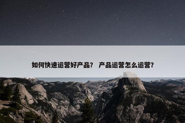 如何快速运营好产品？ 产品运营怎么运营？