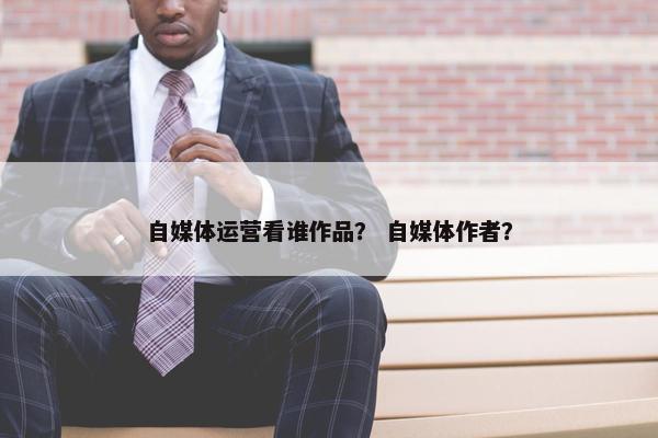 自媒体运营看谁作品？ 自媒体作者？