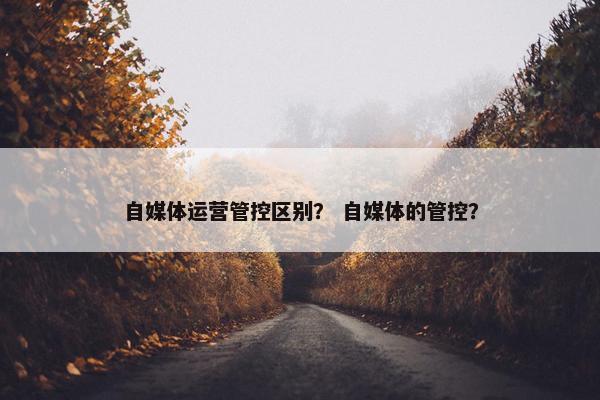 自媒体运营管控区别？ 自媒体的管控？