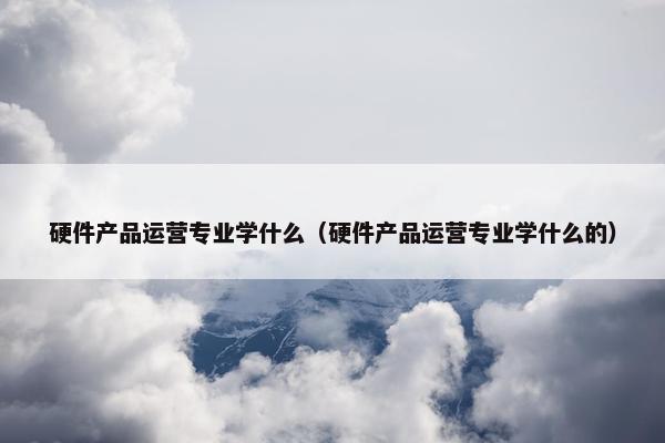 硬件产品运营专业学什么（硬件产品运营专业学什么的）