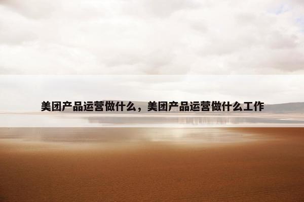 美团产品运营做什么，美团产品运营做什么工作