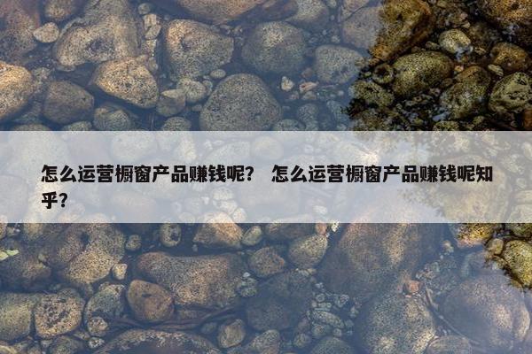 怎么运营橱窗产品赚钱呢？ 怎么运营橱窗产品赚钱呢知乎？