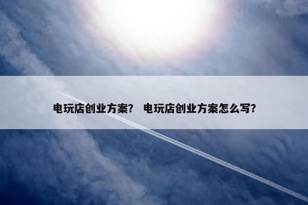 电玩店创业方案？ 电玩店创业方案怎么写？