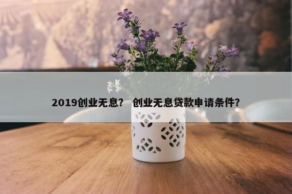 2019创业无息？ 创业无息贷款申请条件？