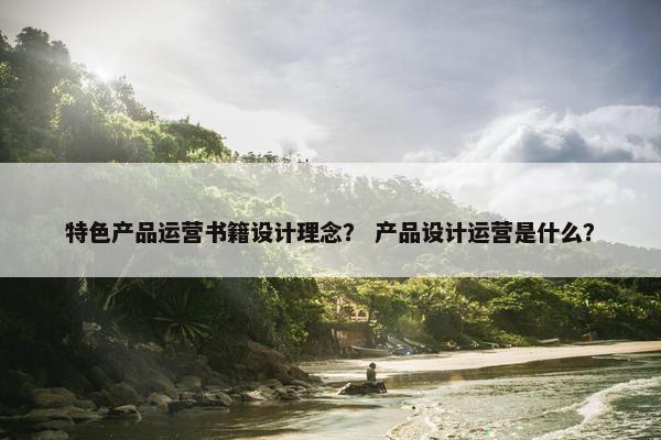 特色产品运营书籍设计理念？ 产品设计运营是什么？