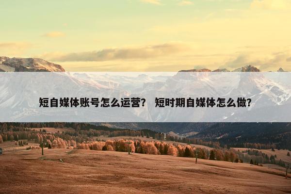 短自媒体账号怎么运营？ 短时期自媒体怎么做？
