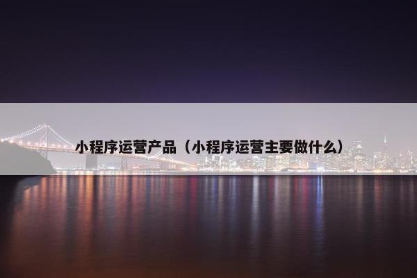 小程序运营产品（小程序运营主要做什么）