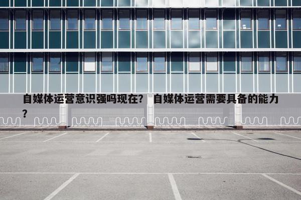 自媒体运营意识强吗现在？ 自媒体运营需要具备的能力？