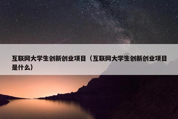 互联网大学生创新创业项目（互联网大学生创新创业项目是什么）