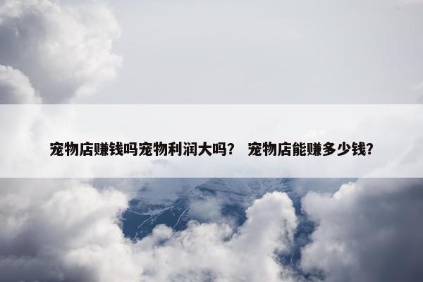 宠物店赚钱吗宠物利润大吗？ 宠物店能赚多少钱？