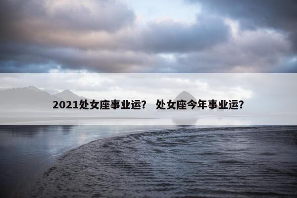 2021处女座事业运？ 处女座今年事业运？
