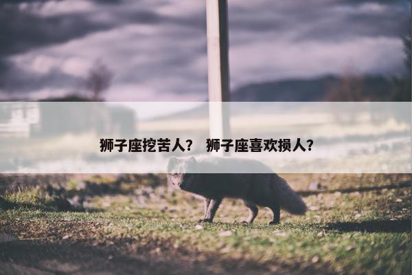 狮子座挖苦人？ 狮子座喜欢损人？