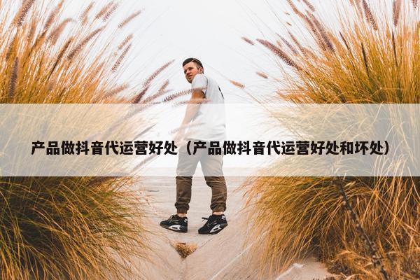 产品做抖音代运营好处（产品做抖音代运营好处和坏处）