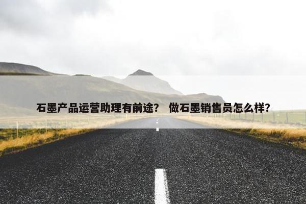 石墨产品运营助理有前途？ 做石墨销售员怎么样？