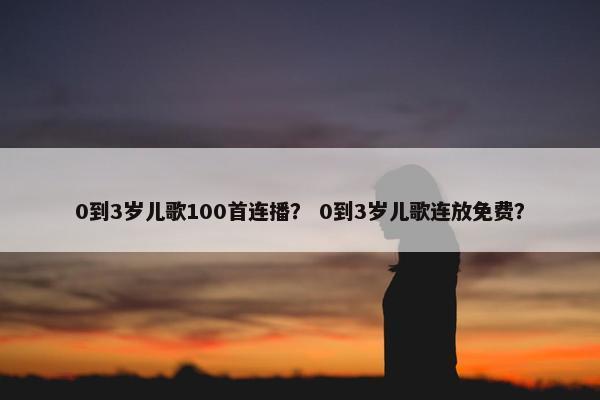 0到3岁儿歌100首连播？ 0到3岁儿歌连放免费？