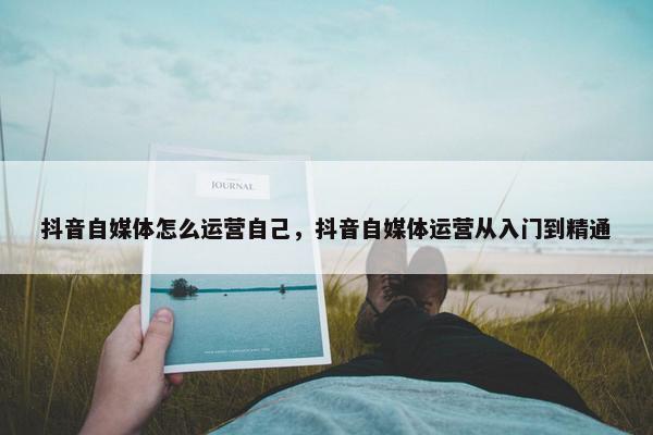 抖音自媒体怎么运营自己，抖音自媒体运营从入门到精通