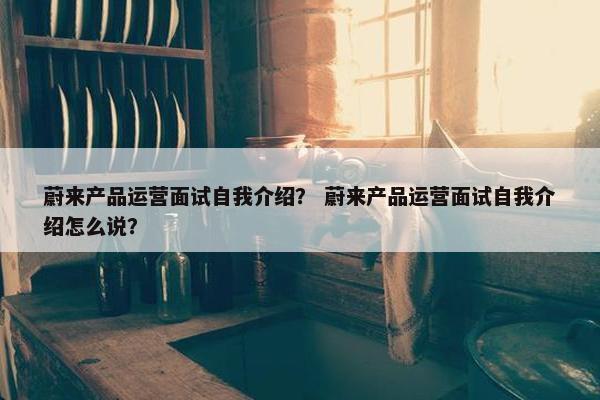 蔚来产品运营面试自我介绍？ 蔚来产品运营面试自我介绍怎么说？