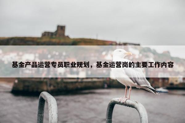 基金产品运营专员职业规划，基金运营岗的主要工作内容