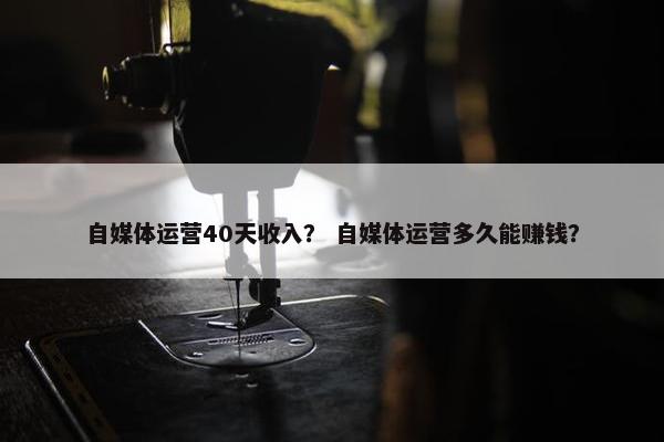 自媒体运营40天收入？ 自媒体运营多久能赚钱？