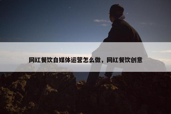 网红餐饮自媒体运营怎么做，网红餐饮创意